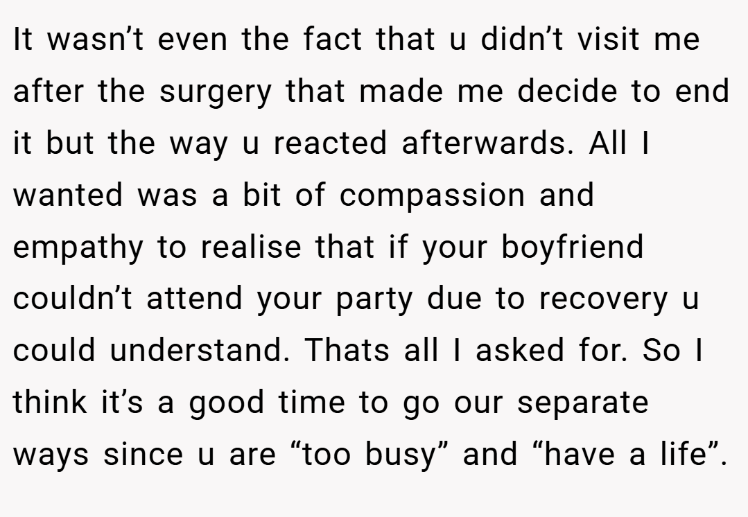 It wasn’t even the fact that u didn’t visit me after the surgery that made me decide to end it but the way u reacted afterwards. All I wanted was a bit of compassion and empathy to realise that if your boyfriend couldn’t attend your party due to recovery u could understand. Thats all I asked for. So I think it’s a good time to go our separate ways since u are “too busy” and “have a life”.
