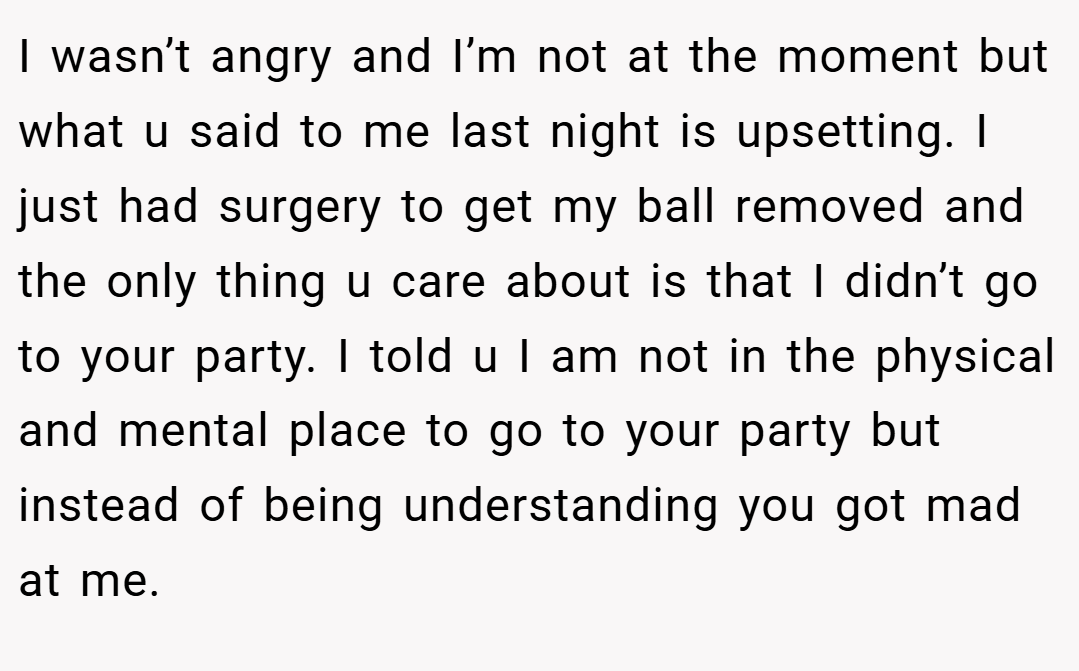 I wasn’t angry and I’m not at the moment but what u said to me last night is upsetting. I just had surgery to get my ball removed and the only thing u care about is that I didn’t go to your party. I told u I am not in the physical and mental place to go to your party but instead of being understanding you got mad at me.