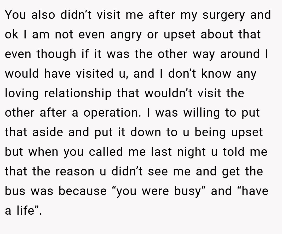 You also didn’t visit me after my surgery and ok I am not even angry or upset about that even though if it was the other way around I would have visited u, and I don’t know any loving relationship that wouldn’t visit the other after a operation. I was willing to put that aside and put it down to u being upset but when you called me last night u told me that the reason u didn’t see me and get the bus was because “you were busy” and “have a life”.
