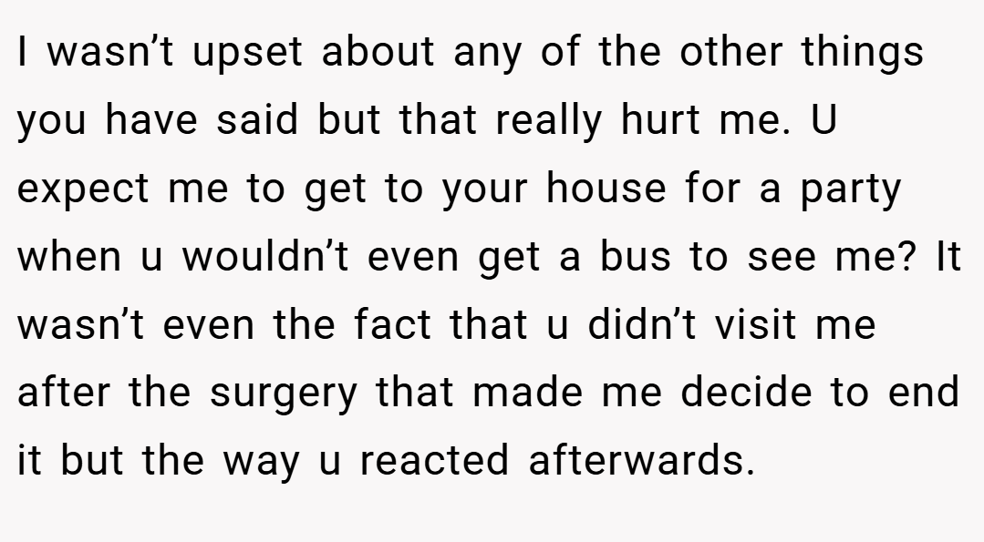 I wasn’t upset about any of the other things you have said but that really hurt me. U expect me to get to your house for a party when u wouldn’t even get a bus to see me? It wasn’t even the fact that u didn’t visit me after the surgery that made me decide to end it but the way u reacted afterwards.