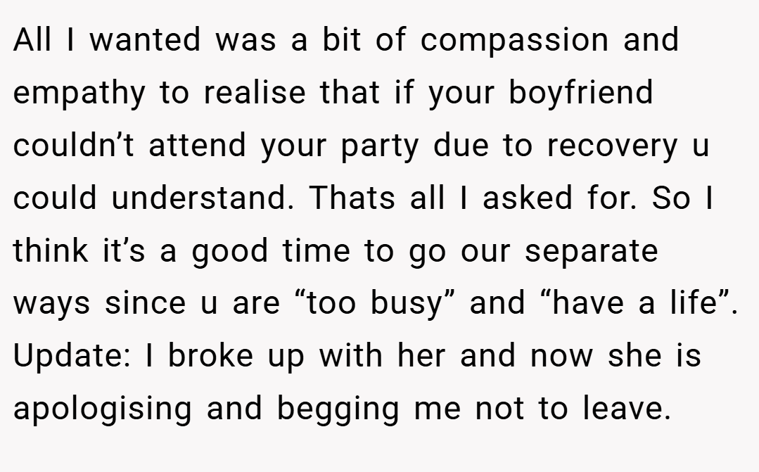 All I wanted was a bit of compassion and empathy to realise that if your boyfriend couldn’t attend your party due to recovery u could understand. Thats all I asked for. So I think it’s a good time to go our separate ways since u are “too busy” and “have a life”. Update: I broke up with her and now she is apologising and begging me not to leave.