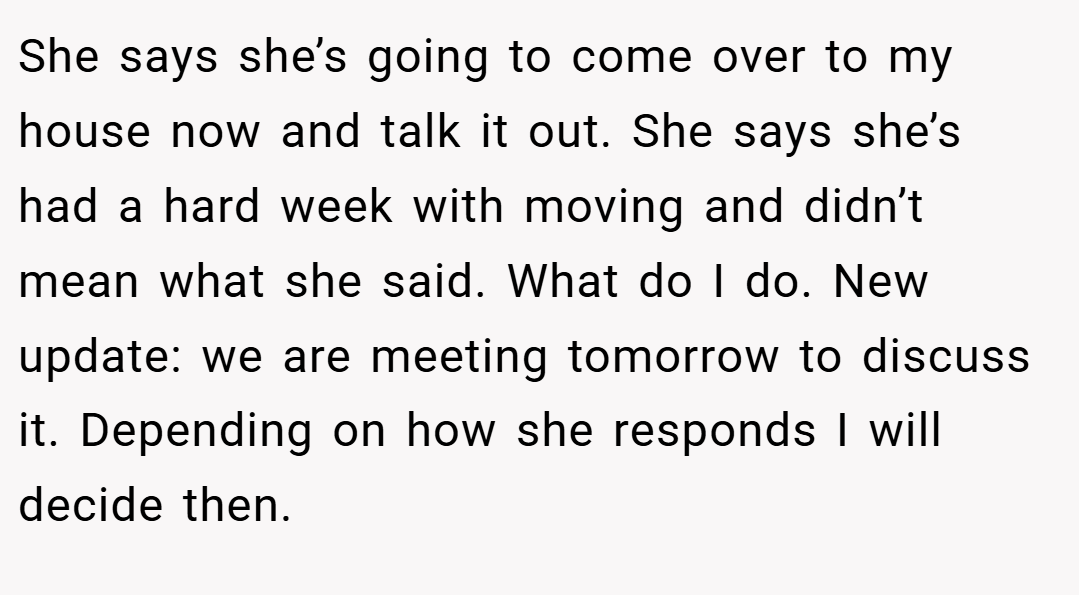 She says she’s going to come over to my house now and talk it out. She says she’s had a hard week with moving and didn’t mean what she said. What do I do. New update: we are meeting tomorrow to discuss it. Depending on how she responds I will decide then.