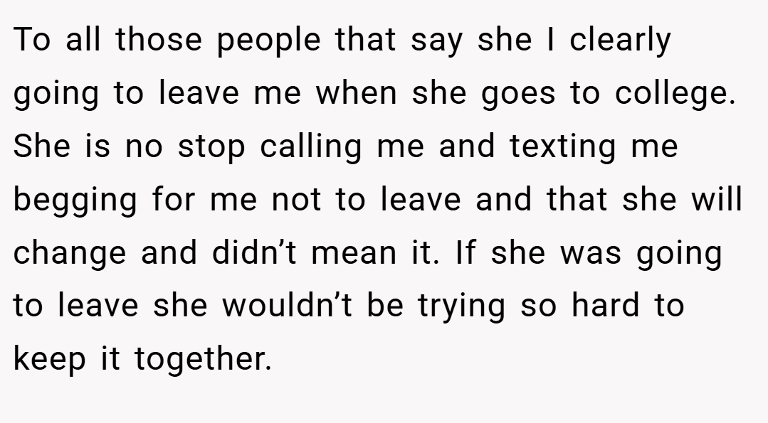 To all those people that say she I clearly going to leave me when she goes to college. She is no stop calling me and texting me begging for me not to leave and that she will change and didn’t mean it. If she was going to leave she wouldn’t be trying so hard to keep it together.