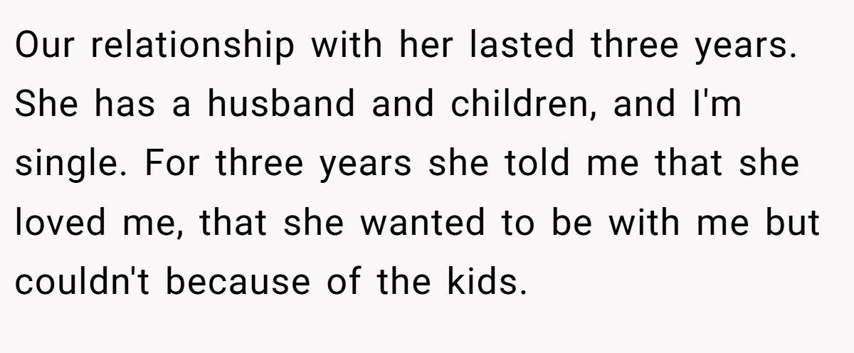 Our relationship with her lasted three years. She has a husband and children, and I'm single. For three years she told me that she loved me, that she wanted to be with me but couldn't because of the kids.