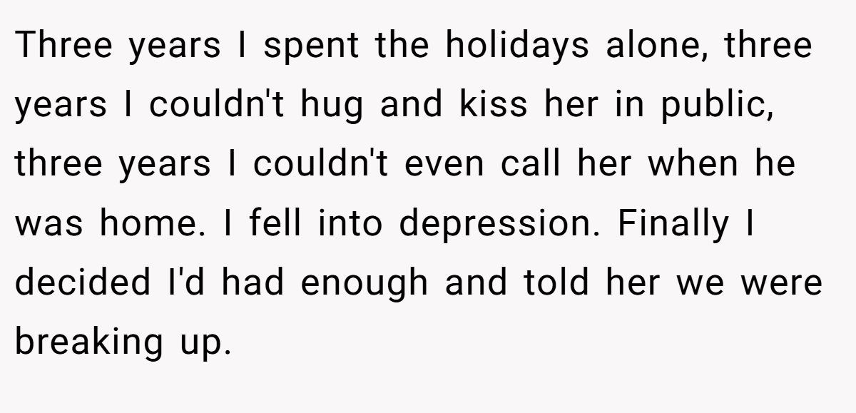 Three years I spent the holidays alone, three years I couldn't hug and kiss her in public, three years I couldn't even call her when he was home. I fell into depression. Finally I decided I'd had enough and told her we were breaking up.