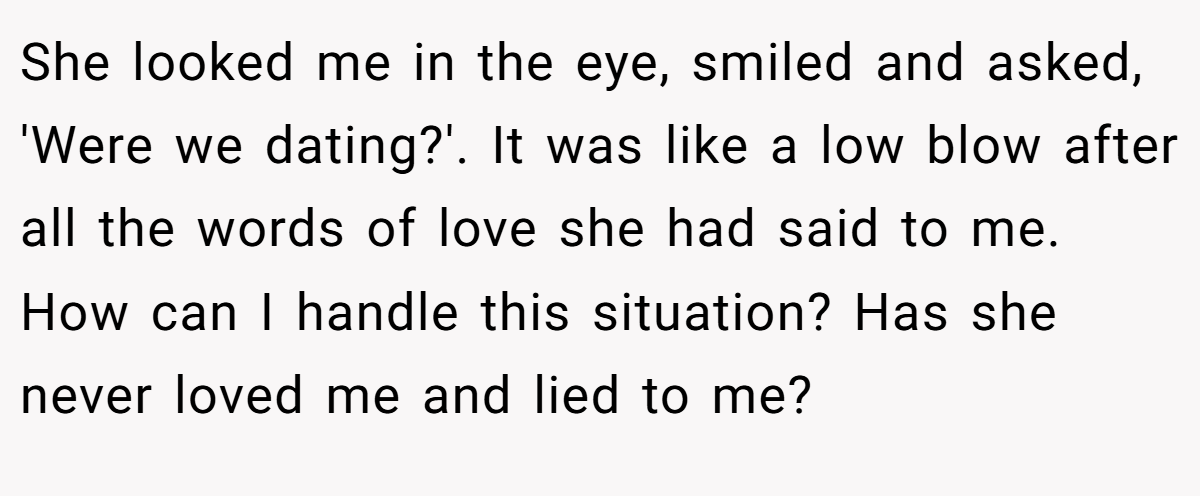 She looked me in the eye, smiled and asked, 'Were we dating?'. It was like a low blow after all the words of love she had said to me. How can I handle this situation? Has she never loved me and lied to me?