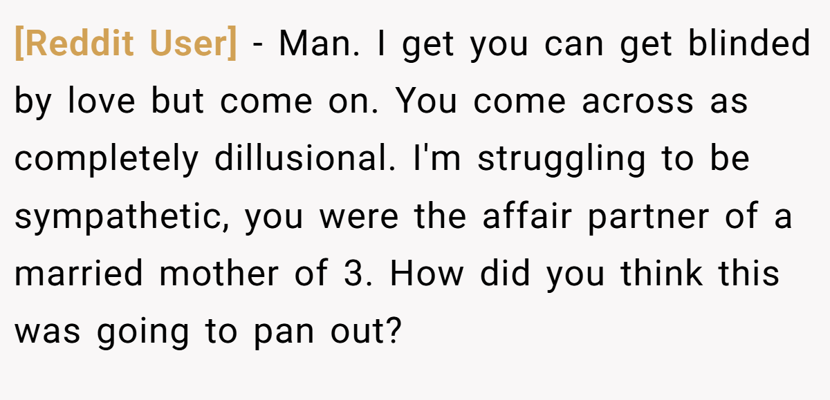 [Reddit User] − Man. I get you can get blinded by love but come on. You come across as completely dillusional. I'm struggling to be sympathetic, you were the affair partner of a married mother of 3. How did you think this was going to pan out?