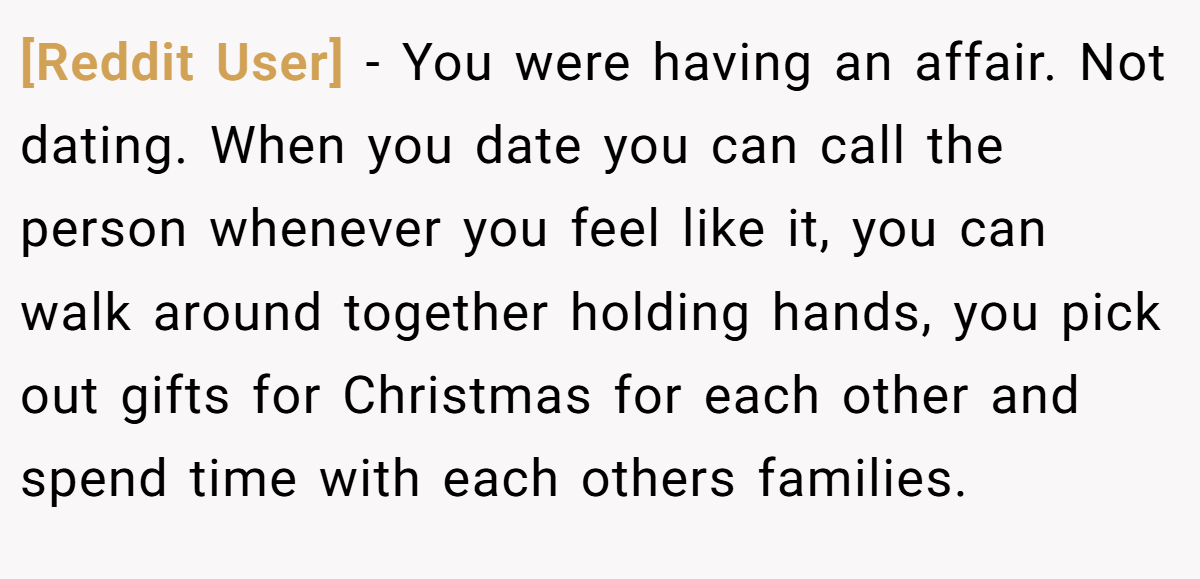[Reddit User] − You were having an affair. Not dating. When you date you can call the person whenever you feel like it, you can walk around together holding hands, you pick out gifts for Christmas for each other and spend time with each others families.