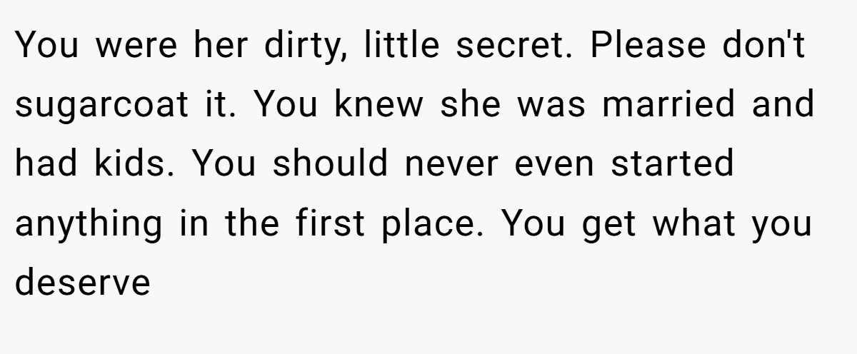 You were her dirty, little secret. Please don't sugarcoat it. You knew she was married and had kids. You should never even started anything in the first place. You get what you deserve
