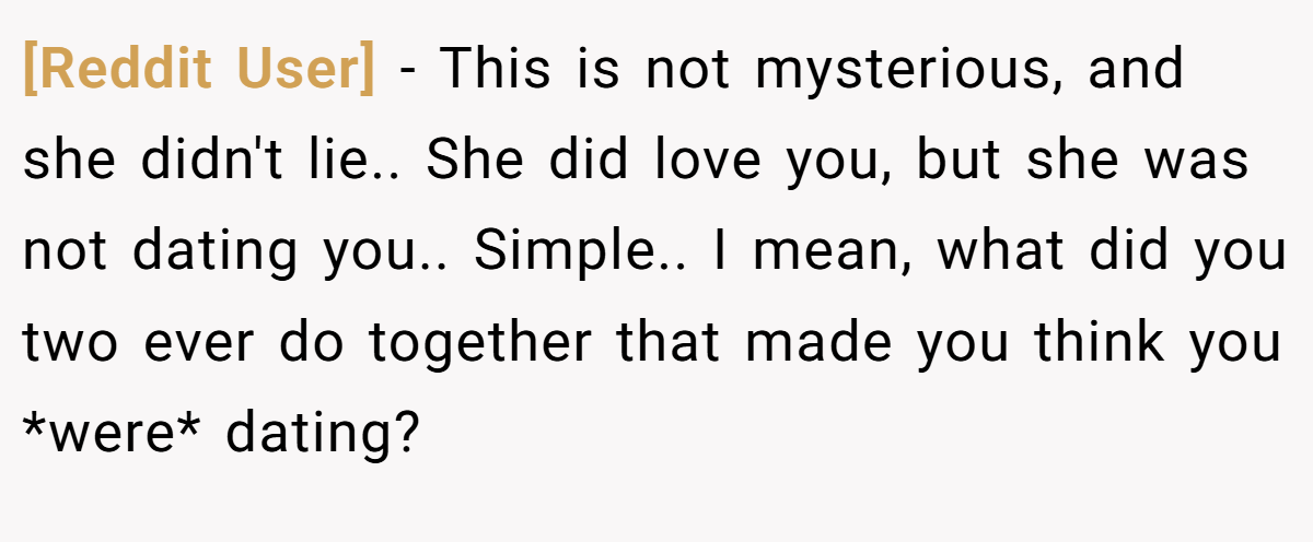 [Reddit User] − This is not mysterious, and she didn't lie.. She did love you, but she was not dating you.. Simple.. I mean, what did you two ever do together that made you think you *were* dating?