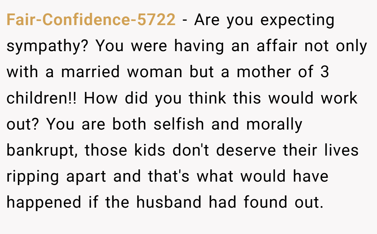 Fair-Confidence-5722 − Are you expecting sympathy? You were having an affair not only with a married woman but a mother of 3 children!! How did you think this would work out? You are both selfish and morally bankrupt, those kids don't deserve their lives ripping apart and that's what would have happened if the husband had found out.