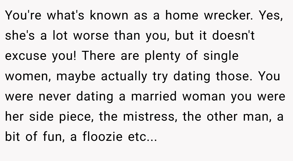 You're what's known as a home wrecker. Yes, she's a lot worse than you, but it doesn't excuse you! There are plenty of single women, maybe actually try dating those. You were never dating a married woman you were her side piece, the mistress, the other man, a bit of fun, a floozie etc...