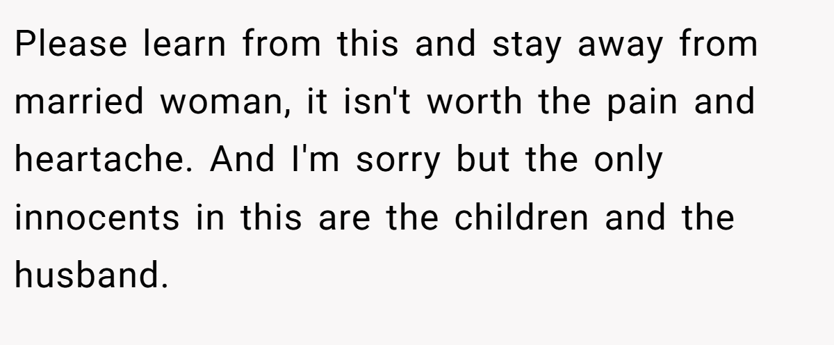 Please learn from this and stay away from married woman, it isn't worth the pain and heartache. And I'm sorry but the only innocents in this are the children and the husband.