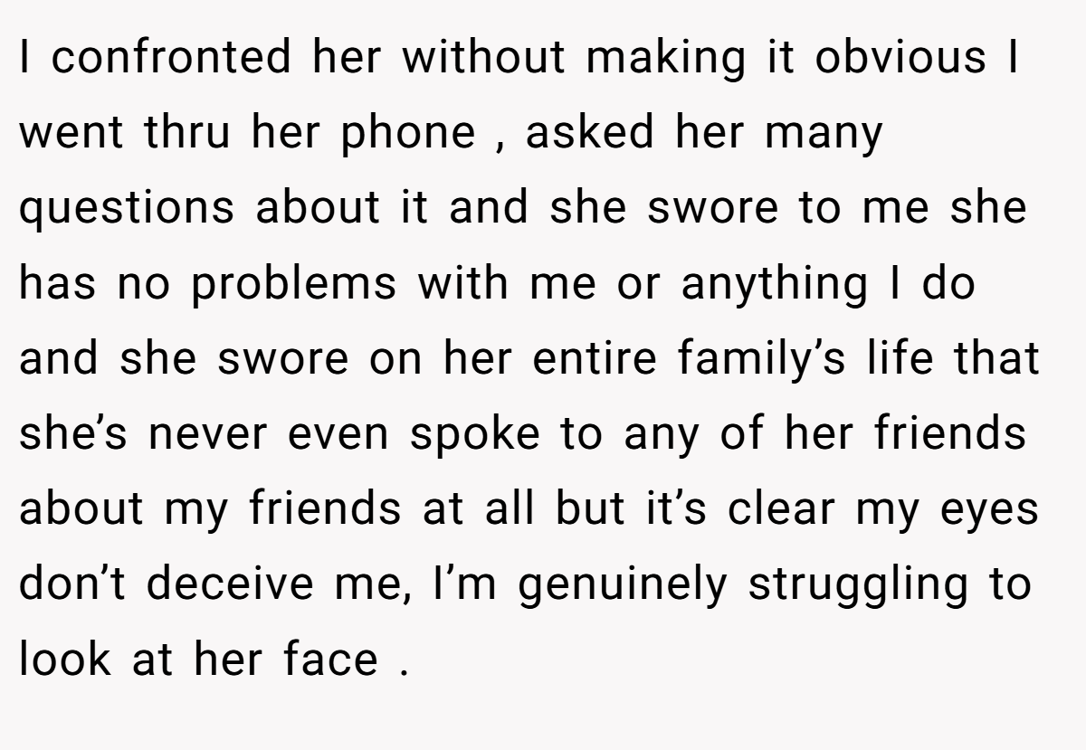 I confronted her without making it obvious I went thru her phone , asked her many questions about it and she swore to me she has no problems with me or anything I do and she swore on her entire family’s life that she’s never even spoke to any of her friends about my friends at all but it’s clear my eyes don’t deceive me, I’m genuinely struggling to look at her face .