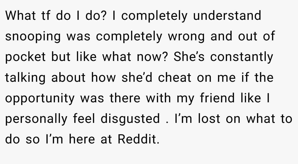 What tf do I do? I completely understand snooping was completely wrong and out of pocket but like what now? She’s constantly talking about how she’d cheat on me if the opportunity was there with my friend like I personally feel disgusted . I’m lost on what to do so I’m here at Reddit.