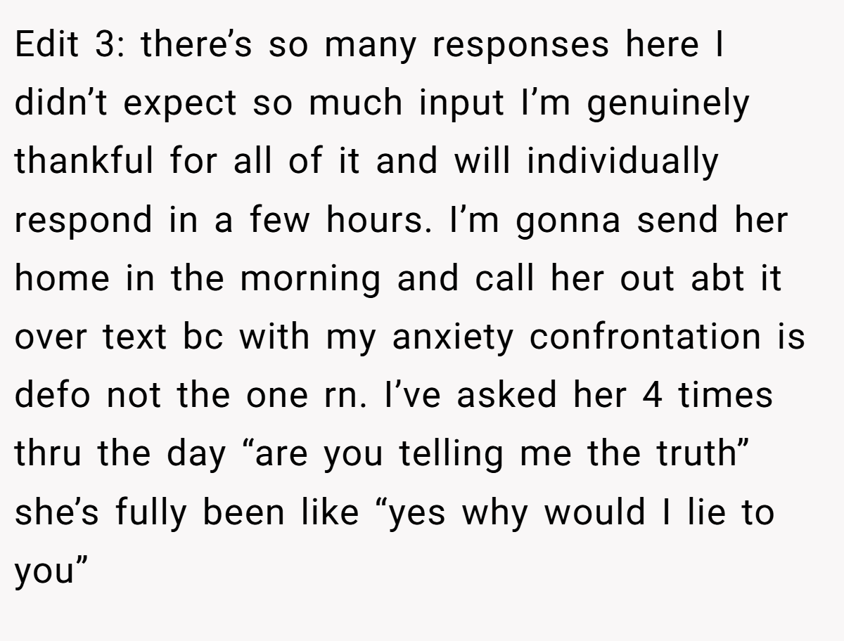 Edit 3: there’s so many responses here I didn’t expect so much input I’m genuinely thankful for all of it and will individually respond in a few hours. I’m gonna send her home in the morning and call her out abt it over text bc with my anxiety confrontation is defo not the one rn. I’ve asked her 4 times thru the day “are you telling me the truth” she’s fully been like “yes why would I lie to you”