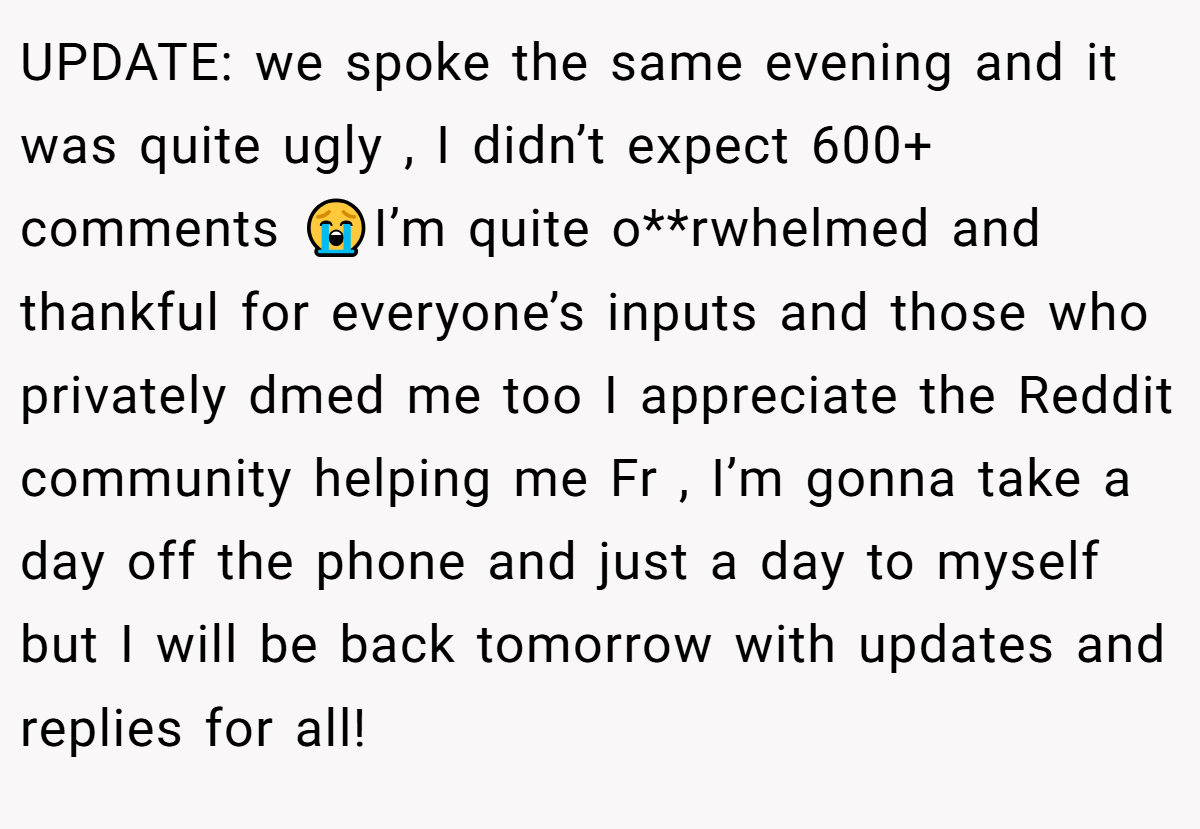 UPDATE: we spoke the same evening and it was quite ugly , I didn’t expect 600+ comments 😭I’m quite o**rwhelmed and thankful for everyone’s inputs and those who privately dmed me too I appreciate the Reddit community helping me Fr , I’m gonna take a day off the phone and just a day to myself but I will be back tomorrow with updates and replies for all!