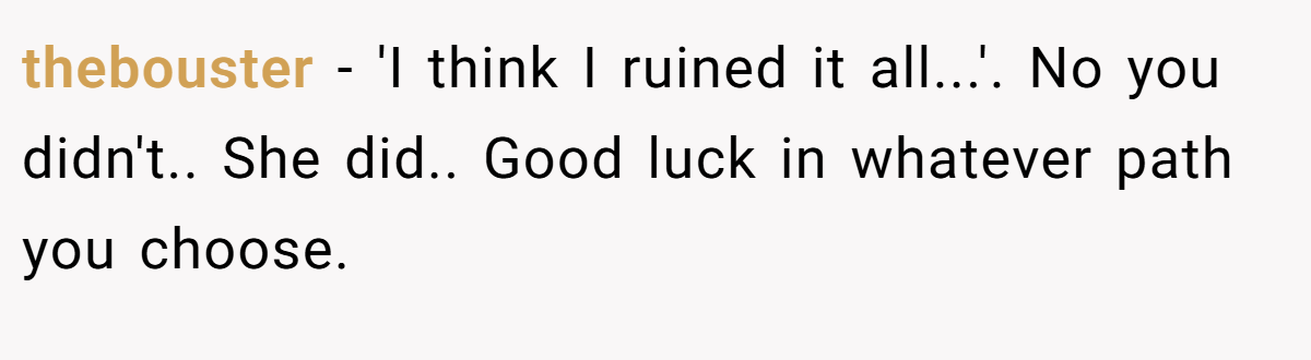 thebouster − 'I think I ruined it all...'. No you didn't.. She did.. Good luck in whatever path you choose.