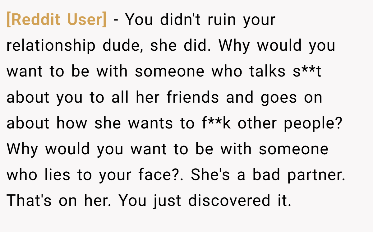 [Reddit User] − You didn't ruin your relationship dude, she did. Why would you want to be with someone who talks s**t about you to all her friends and goes on about how she wants to f**k other people? Why would you want to be with someone who lies to your face?. She's a bad partner. That's on her. You just discovered it.