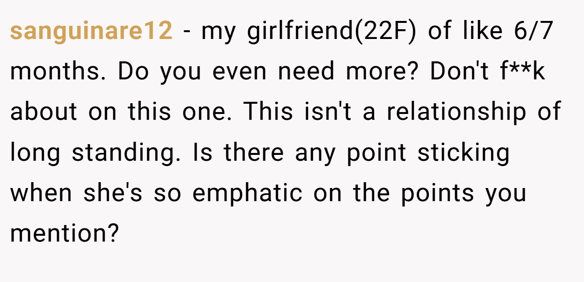sanguinare12 − my girlfriend(22F) of like 6/7 months. Do you even need more? Don't f**k about on this one. This isn't a relationship of long standing. Is there any point sticking when she's so emphatic on the points you mention?