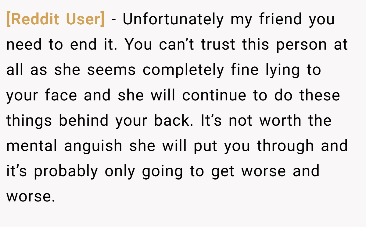 [Reddit User] − Unfortunately my friend you need to end it. You can’t trust this person at all as she seems completely fine lying to your face and she will continue to do these things behind your back. It’s not worth the mental anguish she will put you through and it’s probably only going to get worse and worse.