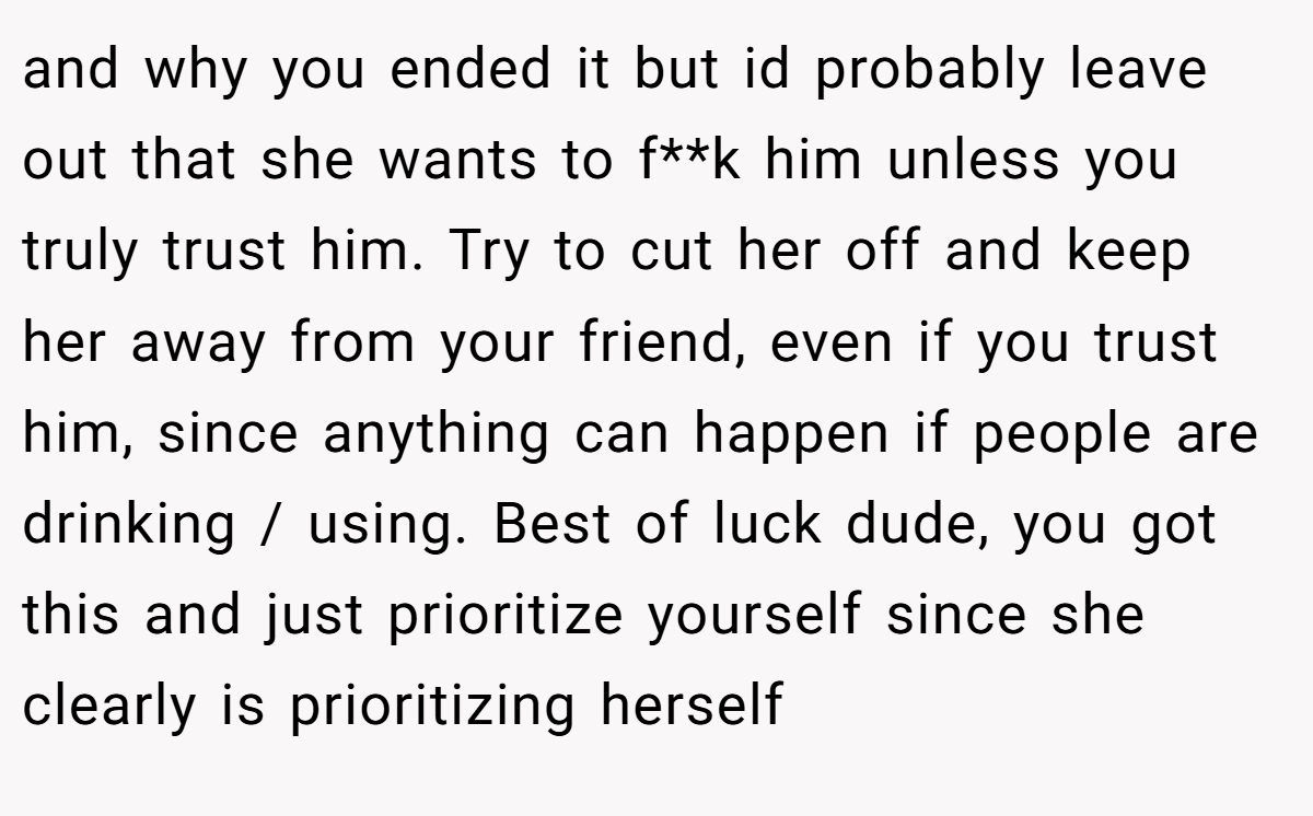 and why you ended it but id probably leave out that she wants to f**k him unless you truly trust him. Try to cut her off and keep her away from your friend, even if you trust him, since anything can happen if people are drinking / using. Best of luck dude, you got this and just prioritize yourself since she clearly is prioritizing herself