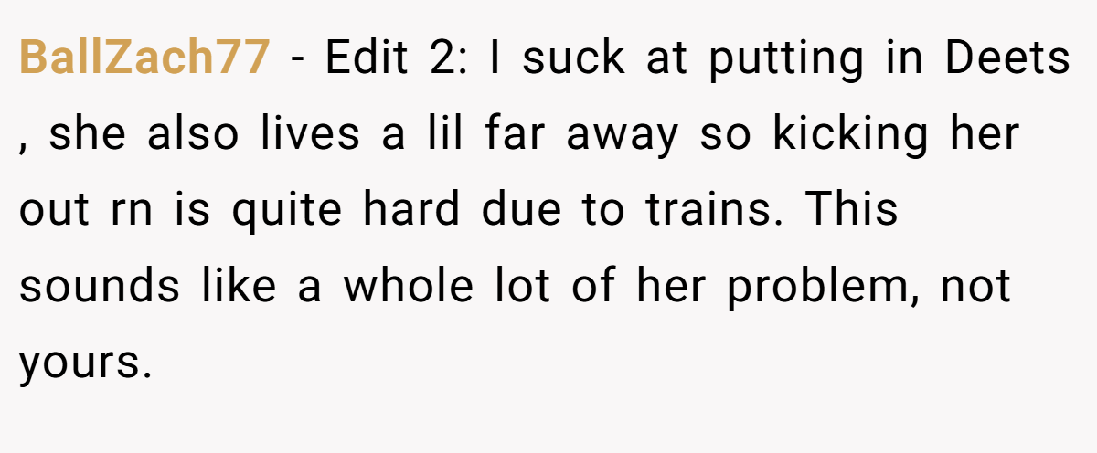 BallZach77 − Edit 2: I suck at putting in Deets , she also lives a lil far away so kicking her out rn is quite hard due to trains. This sounds like a whole lot of her problem, not yours.
