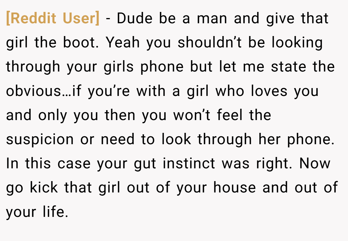 [Reddit User] − Dude be a man and give that girl the boot. Yeah you shouldn’t be looking through your girls phone but let me state the obvious…if you’re with a girl who loves you and only you then you won’t feel the suspicion or need to look through her phone. In this case your gut instinct was right. Now go kick that girl out of your house and out of your life.