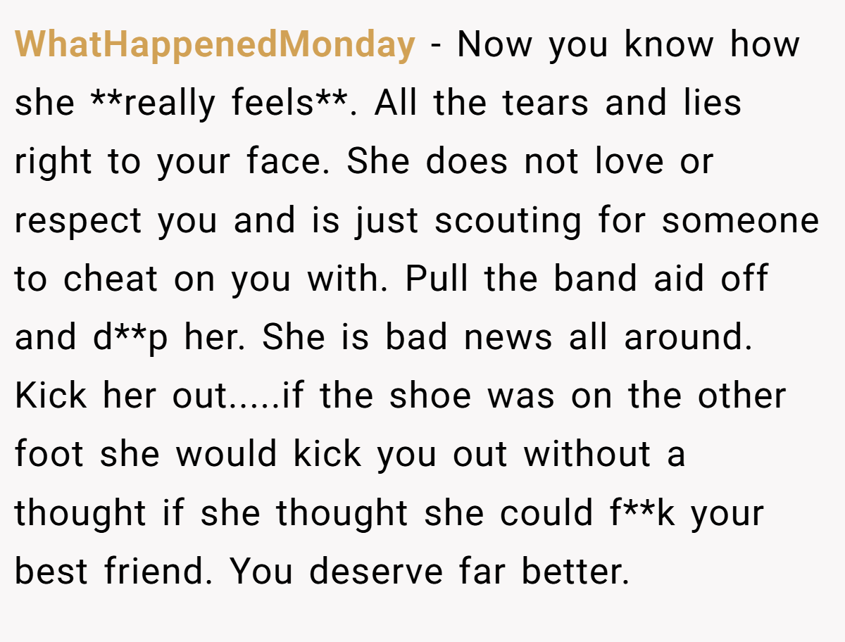 WhatHappenedMonday − Now you know how she **really feels**. All the tears and lies right to your face. She does not love or respect you and is just scouting for someone to cheat on you with. Pull the band aid off and d**p her. She is bad news all around. Kick her out.....if the shoe was on the other foot she would kick you out without a thought if she thought she could f**k your best friend. You deserve far better.