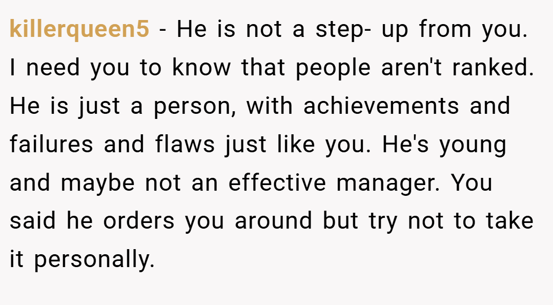 killerqueen5 − He is not a step- up from you. I need you to know that people aren't ranked. He is just a person, with achievements and failures and flaws just like you. He's young and maybe not an effective manager. You said he orders you around but try not to take it personally.