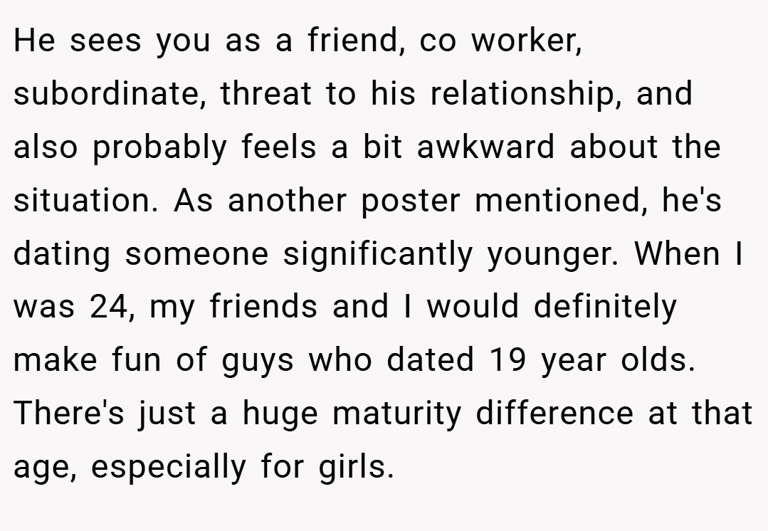 He sees you as a friend, co worker, subordinate, threat to his relationship, and also probably feels a bit awkward about the situation. As another poster mentioned, he's dating someone significantly younger. When I was 24, my friends and I would definitely make fun of guys who dated 19 year olds. There's just a huge maturity difference at that age, especially for girls.