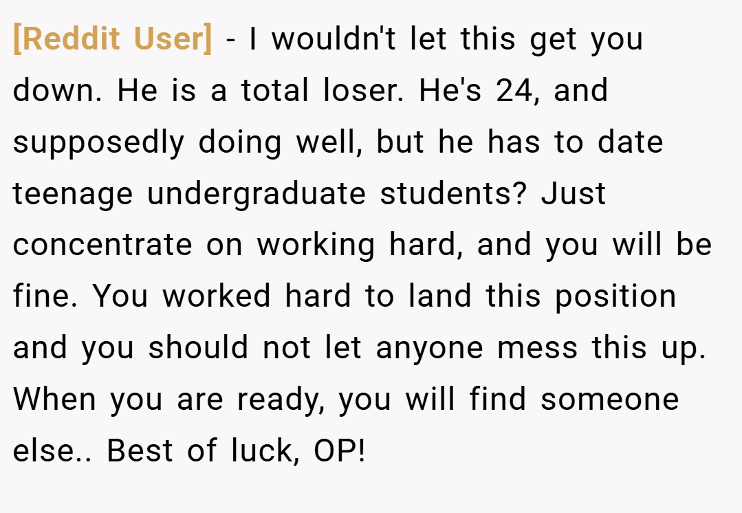 [Reddit User] − I wouldn't let this get you down. He is a total loser. He's 24, and supposedly doing well, but he has to date teenage undergraduate students? Just concentrate on working hard, and you will be fine. You worked hard to land this position and you should not let anyone mess this up. When you are ready, you will find someone else.. Best of luck, OP!