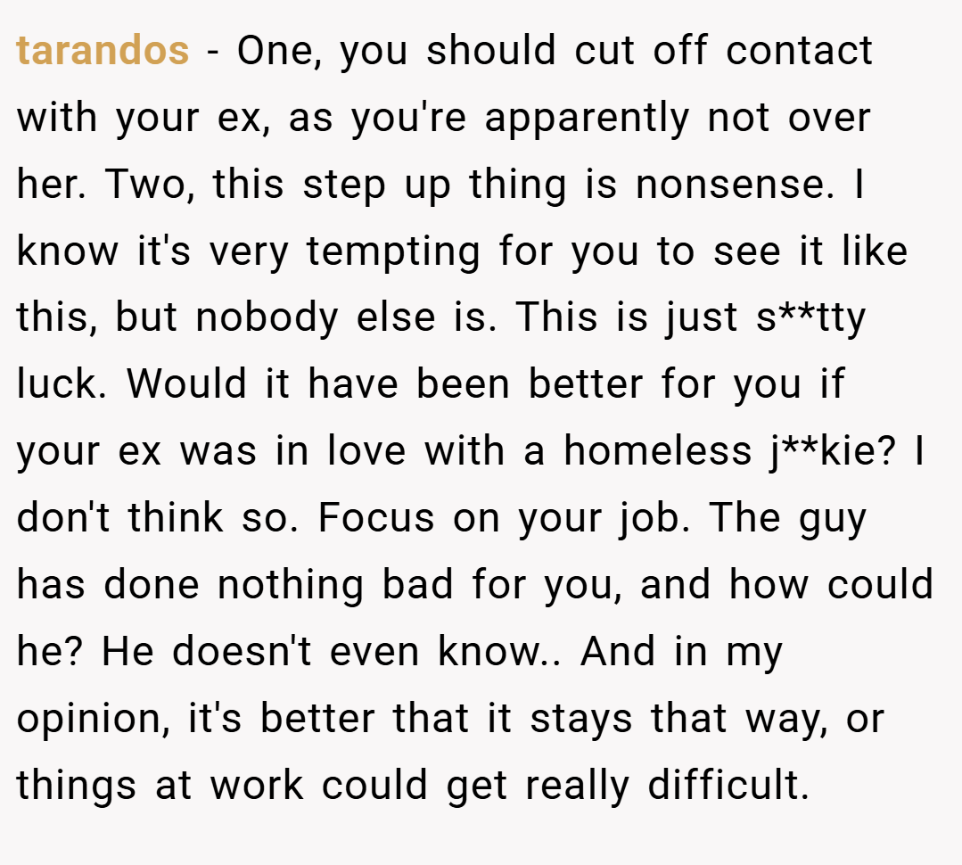 tarandos − One, you should cut off contact with your ex, as you're apparently not over her. Two, this step up thing is nonsense. I know it's very tempting for you to see it like this, but nobody else is. This is just s**tty luck. Would it have been better for you if your ex was in love with a homeless j**kie? I don't think so. Focus on your job. The guy has done nothing bad for you, and how could he? He doesn't even know.. And in my opinion, it's better that it stays that way, or things at work could get really difficult.