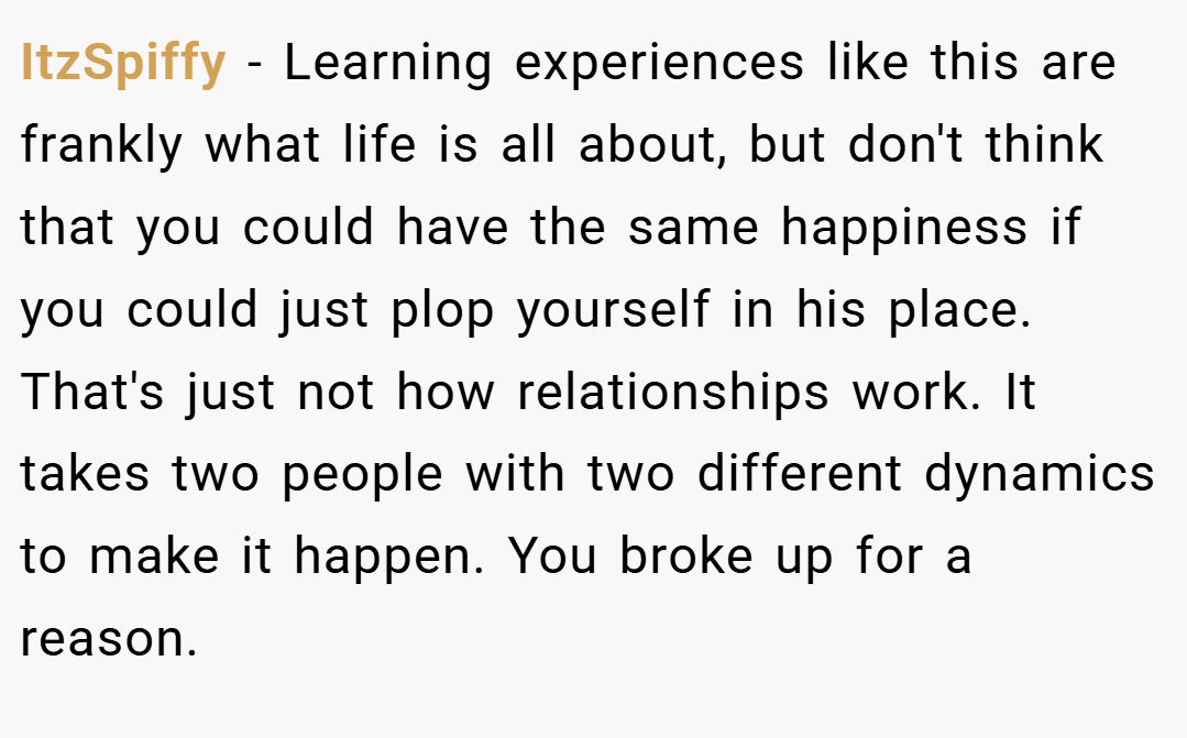 ItzSpiffy − Learning experiences like this are frankly what life is all about, but don't think that you could have the same happiness if you could just plop yourself in his place. That's just not how relationships work. It takes two people with two different dynamics to make it happen. You broke up for a reason.