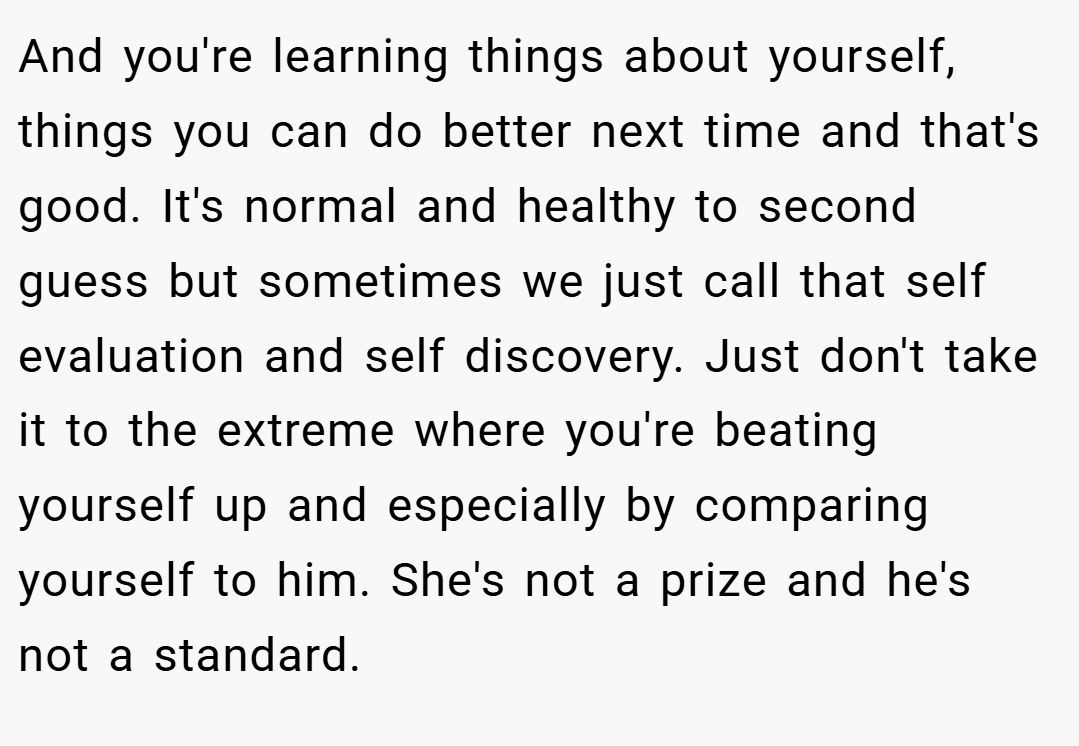 And you're learning things about yourself, things you can do better next time and that's good. It's normal and healthy to second guess but sometimes we just call that self evaluation and self discovery. Just don't take it to the extreme where you're beating yourself up and especially by comparing yourself to him. She's not a prize and he's not a standard.