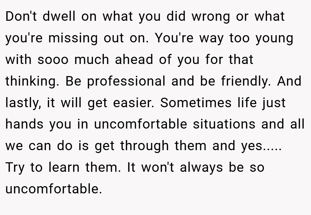 Don't dwell on what you did wrong or what you're missing out on. You're way too young with sooo much ahead of you for that thinking. Be professional and be friendly. And lastly, it will get easier. Sometimes life just hands you in uncomfortable situations and all we can do is get through them and yes..... Try to learn them. It won't always be so uncomfortable.