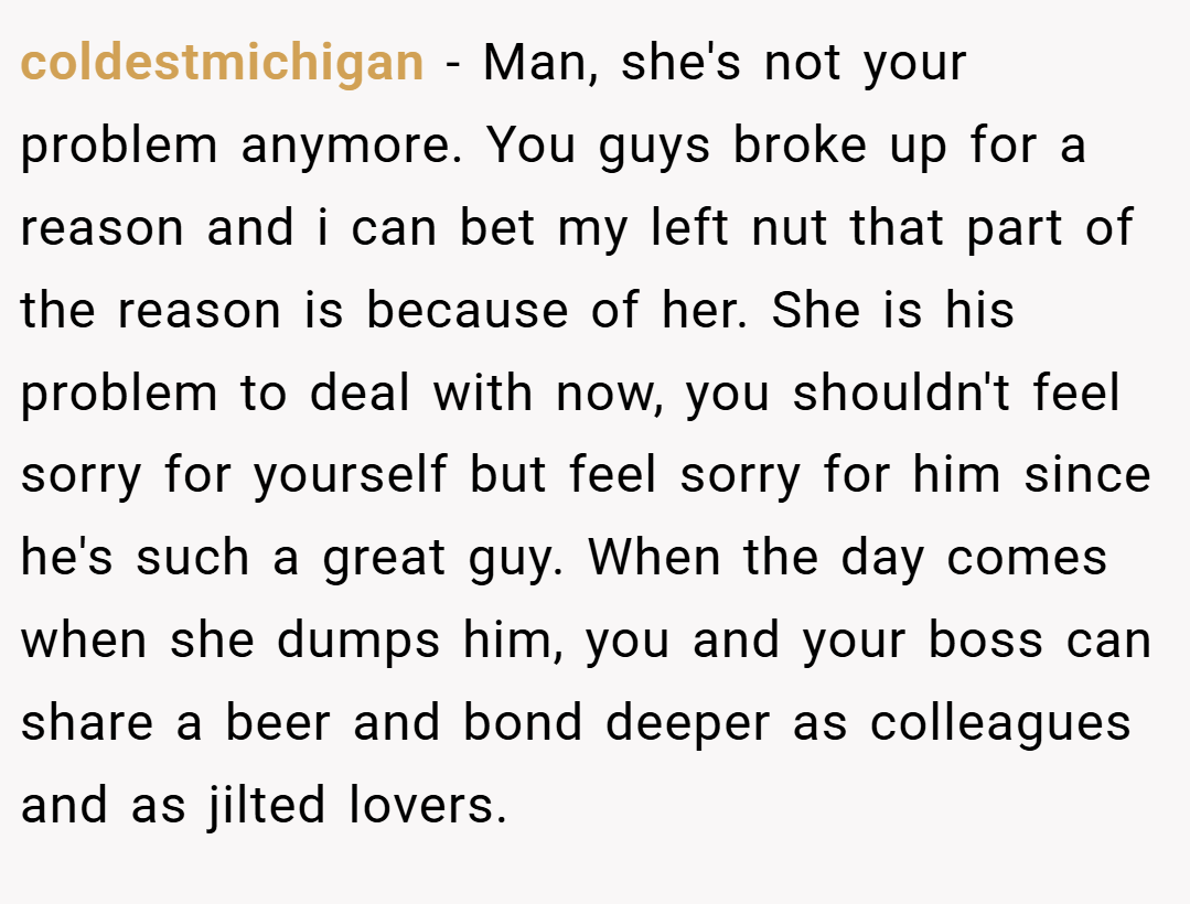 coldestmichigan − Man, she's not your problem anymore. You guys broke up for a reason and i can bet my left nut that part of the reason is because of her. She is his problem to deal with now, you shouldn't feel sorry for yourself but feel sorry for him since he's such a great guy. When the day comes when she dumps him, you and your boss can share a beer and bond deeper as colleagues and as jilted lovers.