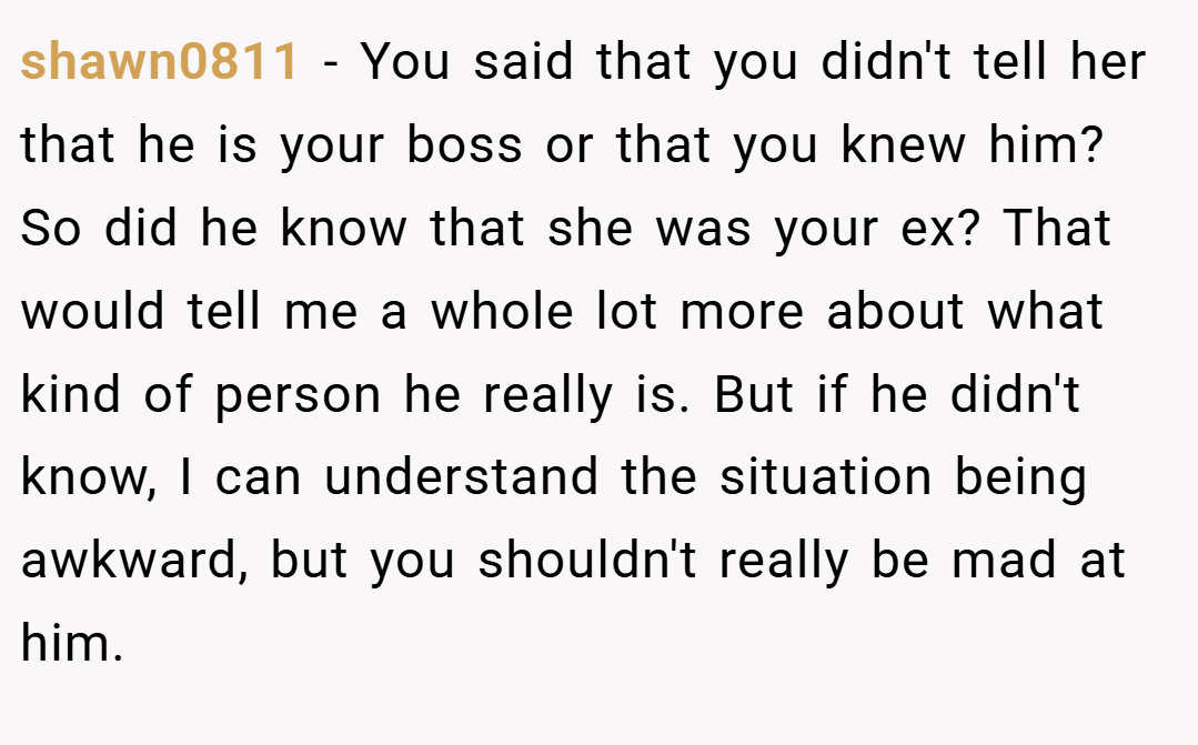 shawn0811 − You said that you didn't tell her that he is your boss or that you knew him? So did he know that she was your ex? That would tell me a whole lot more about what kind of person he really is. But if he didn't know, I can understand the situation being awkward, but you shouldn't really be mad at him.