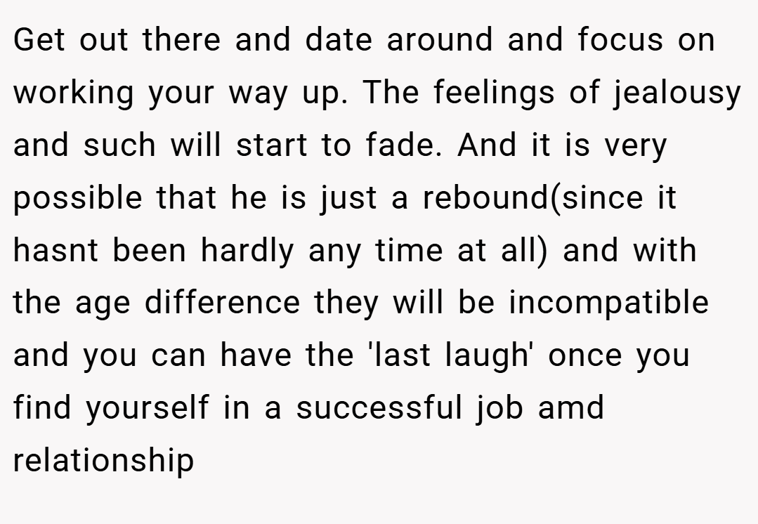 Get out there and date around and focus on working your way up. The feelings of jealousy and such will start to fade. And it is very possible that he is just a rebound(since it hasnt been hardly any time at all) and with the age difference they will be incompatible and you can have the 'last laugh' once you find yourself in a successful job amd relationship