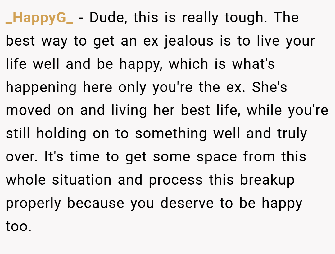 _HappyG_ − Dude, this is really tough. The best way to get an ex jealous is to live your life well and be happy, which is what's happening here only you're the ex. She's moved on and living her best life, while you're still holding on to something well and truly over. It's time to get some space from this whole situation and process this breakup properly because you deserve to be happy too.
