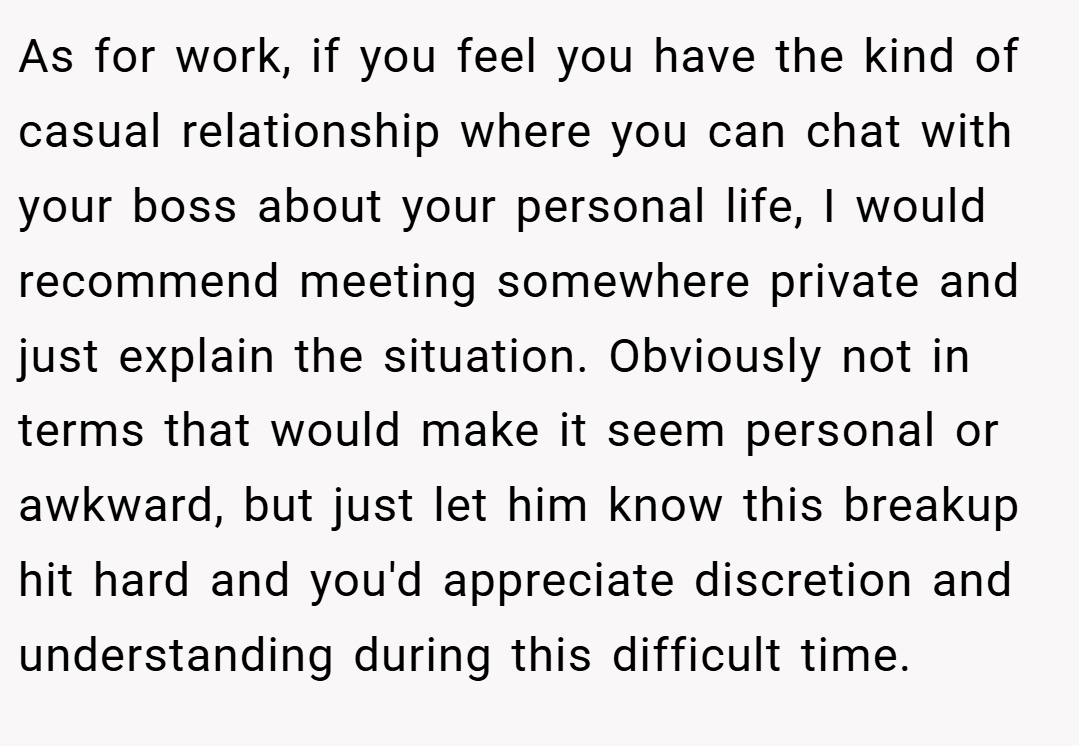 As for work, if you feel you have the kind of casual relationship where you can chat with your boss about your personal life, I would recommend meeting somewhere private and just explain the situation. Obviously not in terms that would make it seem personal or awkward, but just let him know this breakup hit hard and you'd appreciate discretion and understanding during this difficult time.