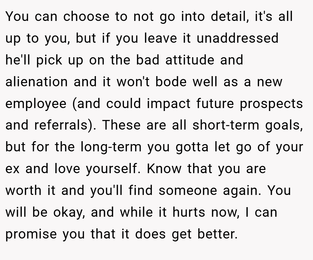You can choose to not go into detail, it's all up to you, but if you leave it unaddressed he'll pick up on the bad attitude and alienation and it won't bode well as a new employee (and could impact future prospects and referrals). These are all short-term goals, but for the long-term you gotta let go of your ex and love yourself. Know that you are worth it and you'll find someone again. You will be okay, and while it hurts now, I can promise you that it does get better.