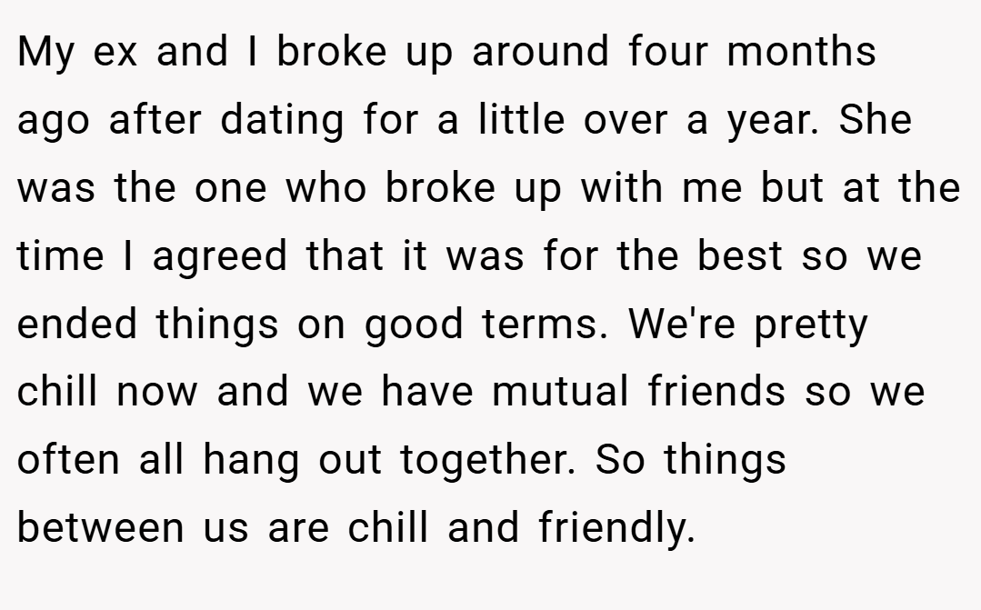 My ex and I broke up around four months ago after dating for a little over a year. She was the one who broke up with me but at the time I agreed that it was for the best so we ended things on good terms. We're pretty chill now and we have mutual friends so we often all hang out together. So things between us are chill and friendly.