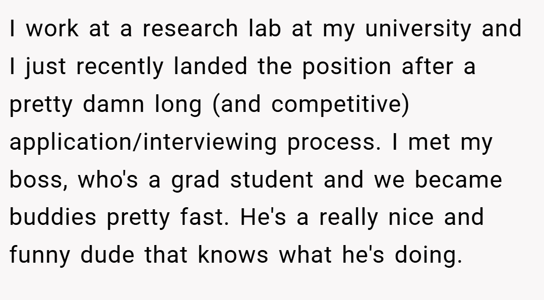 I work at a research lab at my university and I just recently landed the position after a pretty damn long (and competitive) application/interviewing process. I met my boss, who's a grad student and we became buddies pretty fast. He's a really nice and funny dude that knows what he's doing.
