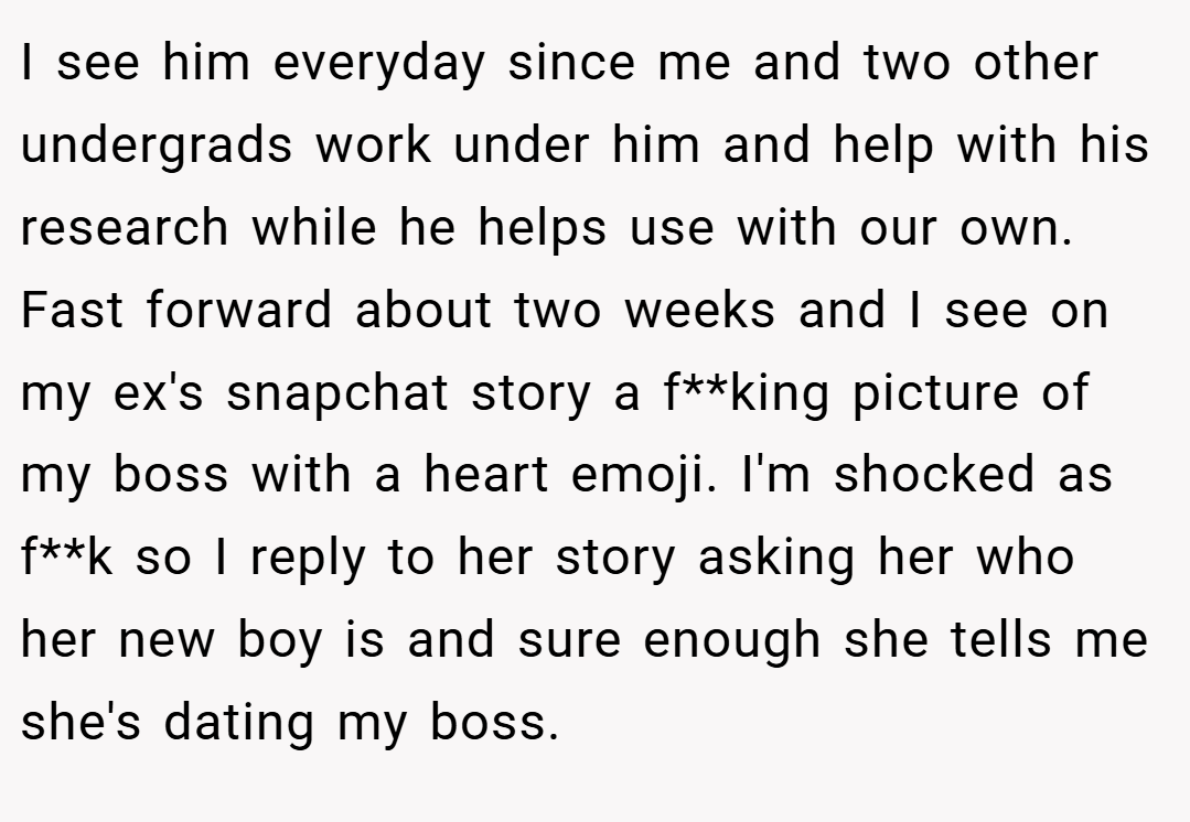 I see him everyday since me and two other undergrads work under him and help with his research while he helps use with our own. Fast forward about two weeks and I see on my ex's snapchat story a f**king picture of my boss with a heart emoji. I'm shocked as f**k so I reply to her story asking her who her new boy is and sure enough she tells me she's dating my boss.
