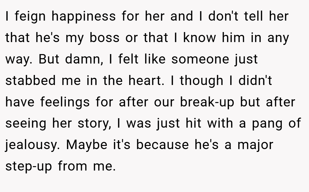 I feign happiness for her and I don't tell her that he's my boss or that I know him in any way. But damn, I felt like someone just stabbed me in the heart. I though I didn't have feelings for after our break-up but after seeing her story, I was just hit with a pang of jealousy. Maybe it's because he's a major step-up from me.