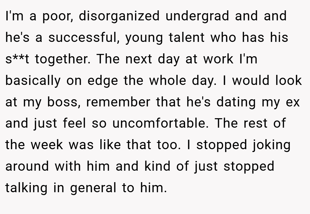 I'm a poor, disorganized undergrad and and he's a successful, young talent who has his s**t together. The next day at work I'm basically on edge the whole day. I would look at my boss, remember that he's dating my ex and just feel so uncomfortable. The rest of the week was like that too. I stopped joking around with him and kind of just stopped talking in general to him.