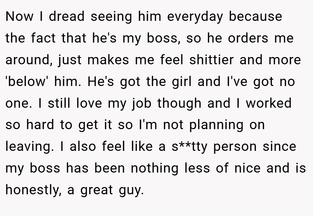 Now I dread seeing him everyday because the fact that he's my boss, so he orders me around, just makes me feel shittier and more 'below' him. He's got the girl and I've got no one. I still love my job though and I worked so hard to get it so I'm not planning on leaving. I also feel like a s**tty person since my boss has been nothing less of nice and is honestly, a great guy.