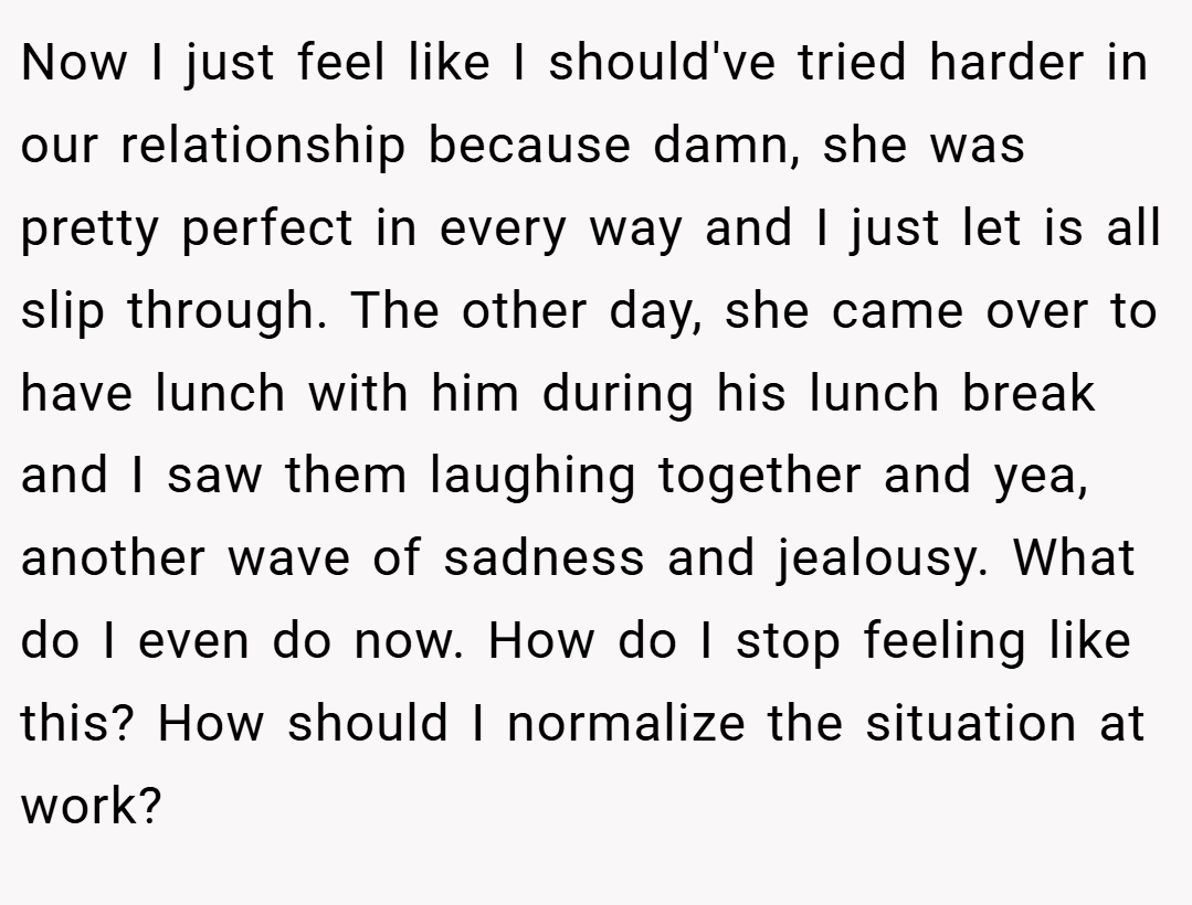 Now I just feel like I should've tried harder in our relationship because damn, she was pretty perfect in every way and I just let is all slip through. The other day, she came over to have lunch with him during his lunch break and I saw them laughing together and yea, another wave of sadness and jealousy. What do I even do now. How do I stop feeling like this? How should I normalize the situation at work?