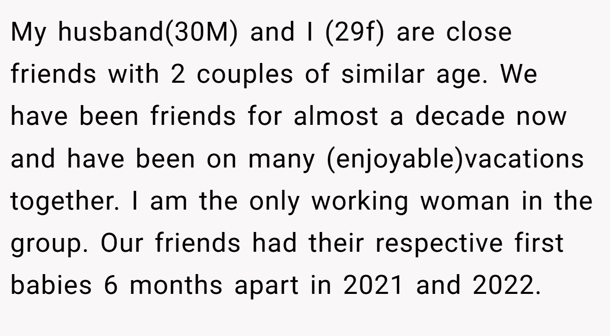 My husband(30M) and I (29f) are close friends with 2 couples of similar age. We have been friends for almost a decade now and have been on many (enjoyable)vacations together. I am the only working woman in the group. Our friends had their respective first babies 6 months apart in 2021 and 2022.